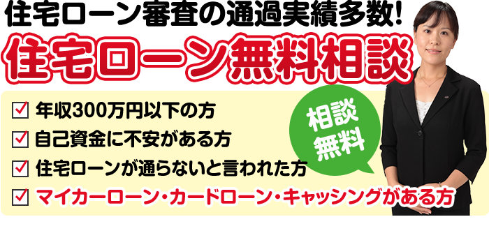 住宅ローン審査の通過実績多数!年収300万円以下の方、自己資金に不安がある方、住宅ローンが通らないと言われた方、マイカーローン・カードローン・キャッシングがある方、相談無料